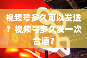 视频号多久可以发送？视频号多久发一次合适？