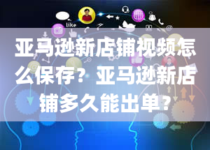 亚马逊新店铺视频怎么保存？亚马逊新店铺多久能出单？