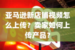 亚马逊新店铺视频怎么上传？卖家如何上传产品？