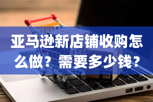 亚马逊新店铺收购怎么做？需要多少钱？