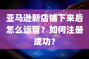 亚马逊新店铺下来后怎么运营？如何注册成功？