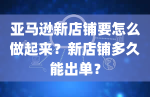 亚马逊新店铺要怎么做起来？新店铺多久能出单？