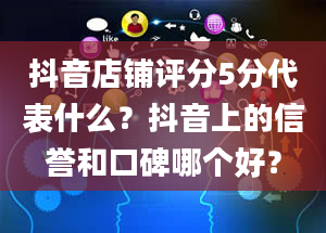 抖音店铺评分5分代表什么？抖音上的信誉和口碑哪个好？