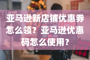 亚马逊新店铺优惠券怎么领？亚马逊优惠码怎么使用？