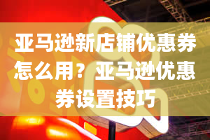 亚马逊新店铺优惠券怎么用？亚马逊优惠券设置技巧