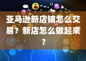 亚马逊新店铺怎么交易？新店怎么做起来？