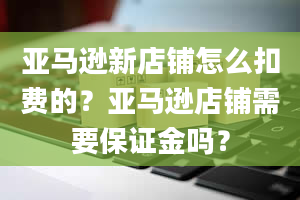 亚马逊新店铺怎么扣费的？亚马逊店铺需要保证金吗？