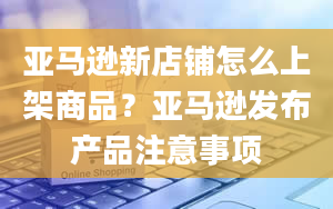 亚马逊新店铺怎么上架商品？亚马逊发布产品注意事项