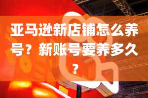 亚马逊新店铺怎么养号？新账号要养多久？