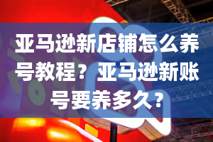 亚马逊新店铺怎么养号教程？亚马逊新账号要养多久？