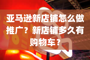 亚马逊新店铺怎么做推广？新店铺多久有购物车？