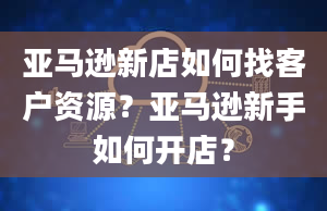 亚马逊新店如何找客户资源？亚马逊新手如何开店？