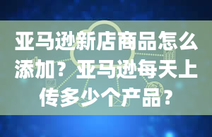 亚马逊新店商品怎么添加？亚马逊每天上传多少个产品？