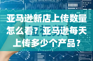 亚马逊新店上传数量怎么看？亚马逊每天上传多少个产品？