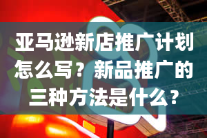 亚马逊新店推广计划怎么写？新品推广的三种方法是什么？