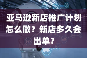 亚马逊新店推广计划怎么做？新店多久会出单？