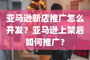 亚马逊新店推广怎么开发？亚马逊上架后如何推广？