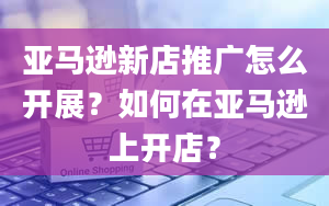 亚马逊新店推广怎么开展？如何在亚马逊上开店？