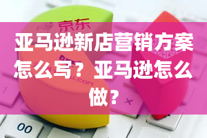 亚马逊新店营销方案怎么写？亚马逊怎么做？