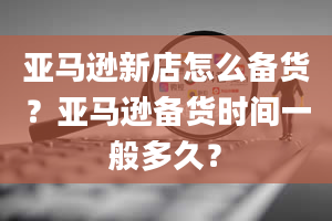 亚马逊新店怎么备货？亚马逊备货时间一般多久？