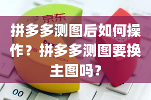 拼多多测图后如何操作？拼多多测图要换主图吗？