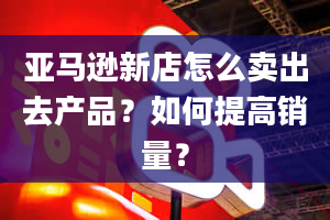 亚马逊新店怎么卖出去产品？如何提高销量？