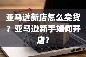 亚马逊新店怎么卖货？亚马逊新手如何开店？