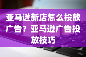 亚马逊新店怎么投放广告？亚马逊广告投放技巧