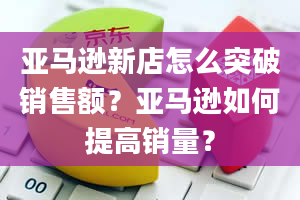 亚马逊新店怎么突破销售额？亚马逊如何提高销量？