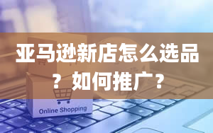 亚马逊新店怎么选品？如何推广？