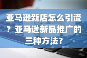 亚马逊新店怎么引流？亚马逊新品推广的三种方法？