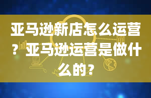 亚马逊新店怎么运营？亚马逊运营是做什么的？