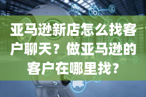 亚马逊新店怎么找客户聊天？做亚马逊的客户在哪里找？