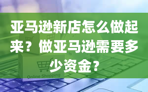 亚马逊新店怎么做起来？做亚马逊需要多少资金？