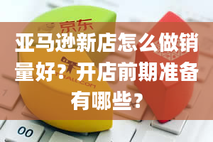 亚马逊新店怎么做销量好？开店前期准备有哪些？