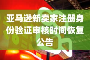 亚马逊新卖家注册身份验证审核时间恢复公告