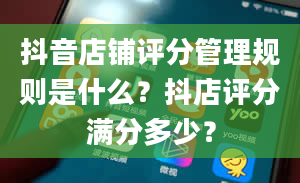 抖音店铺评分管理规则是什么？抖店评分满分多少？