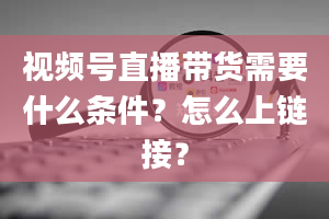 视频号直播带货需要什么条件？怎么上链接？