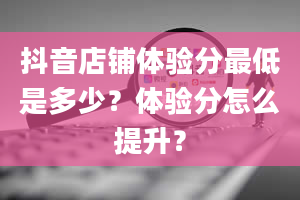 抖音店铺体验分最低是多少？体验分怎么提升？