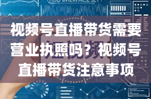 视频号直播带货需要营业执照吗？视频号直播带货注意事项