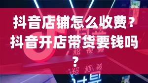 抖音店铺怎么收费？抖音开店带货要钱吗？