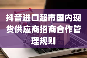 抖音进口超市国内现货供应商招商合作管理规则