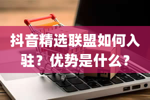 抖音精选联盟如何入驻？优势是什么？