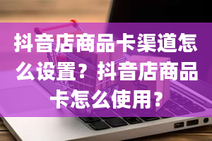 抖音店商品卡渠道怎么设置？抖音店商品卡怎么使用？