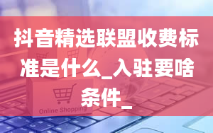 抖音精选联盟收费标准是什么_入驻要啥条件_