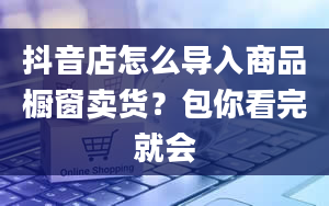 抖音店怎么导入商品橱窗卖货？包你看完就会