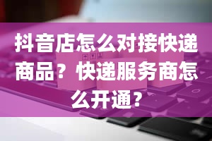 抖音店怎么对接快递商品？快递服务商怎么开通？