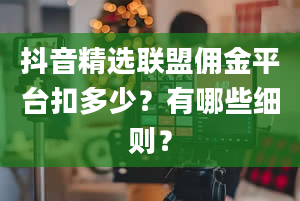 抖音精选联盟佣金平台扣多少？有哪些细则？