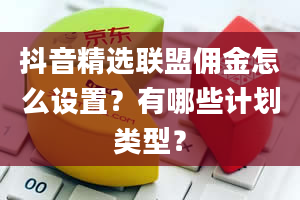 抖音精选联盟佣金怎么设置？有哪些计划类型？