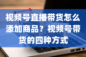 视频号直播带货怎么添加商品？视频号带货的四种方式